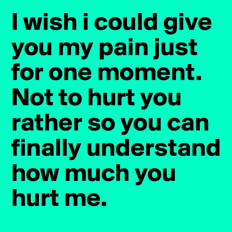 I wish i could give you my pain just for one moment. Not to hurt you rather so you can finally understand how much you hurt me.