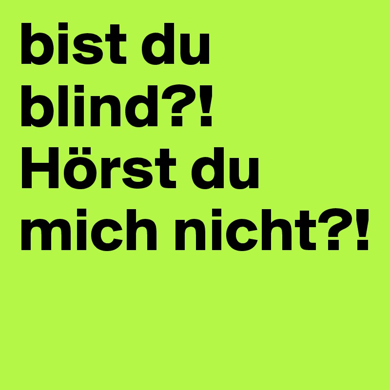 bist du blind?!
Hörst du mich nicht?!
