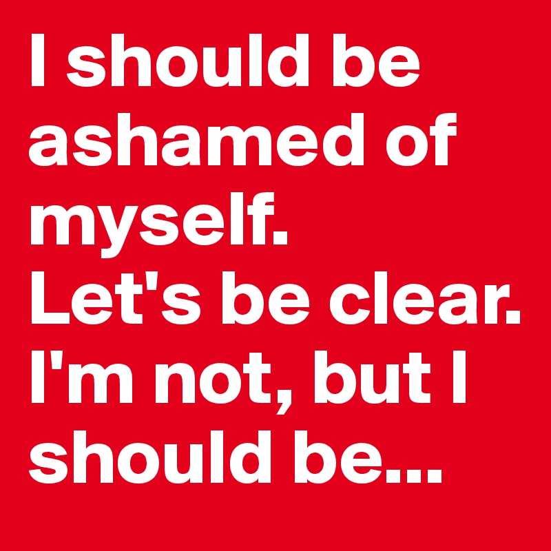 I should be ashamed of myself. 
Let's be clear.
I'm not, but I should be...