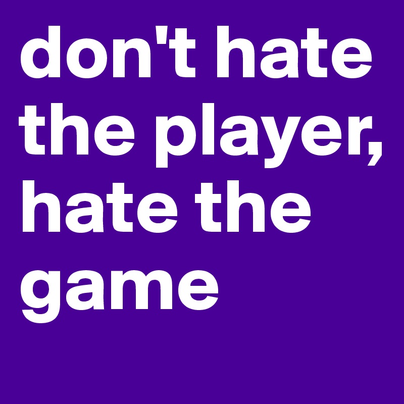 don't hate the player, hate the game