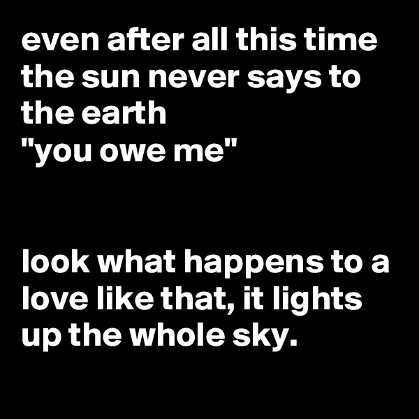 even after all this time the sun never says to the earth
"you owe me"


look what happens to a love like that, it lights up the whole sky.