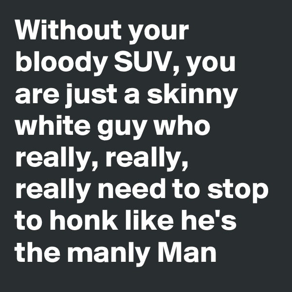 Without your bloody SUV, you are just a skinny white guy who really, really, really need to stop to honk like he's the manly Man