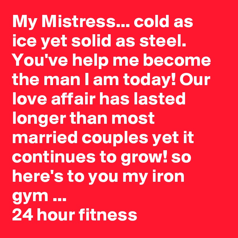 My Mistress... cold as ice yet solid as steel. You've help me become the man I am today! Our love affair has lasted longer than most married couples yet it continues to grow! so here's to you my iron gym ... 
24 hour fitness