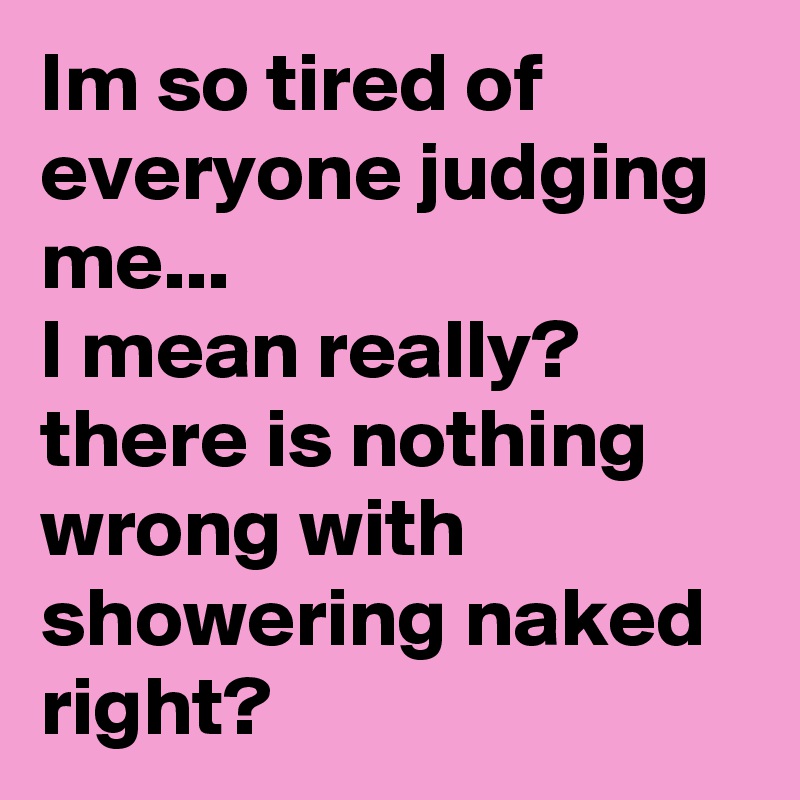 Im so tired of everyone judging me...
I mean really? there is nothing wrong with showering naked right?