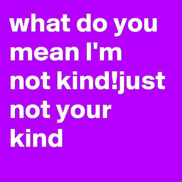 what do you mean I'm not kind!just not your kind