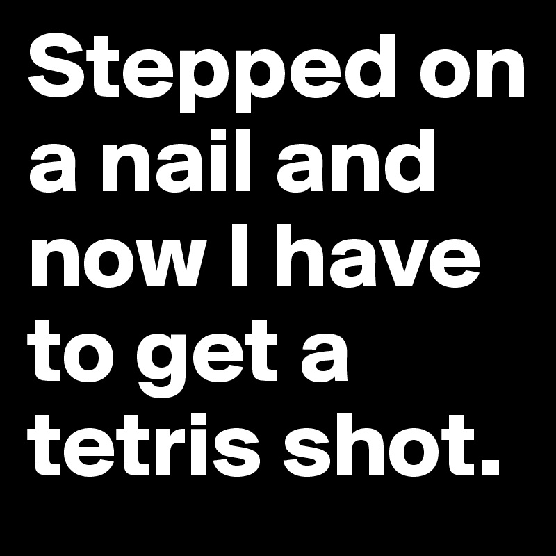 Stepped on a nail and now I have to get a tetris shot. 