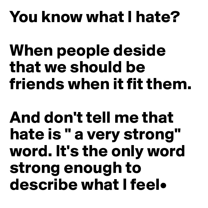 You know what I hate?

When people deside that we should be friends when it fit them.

And don't tell me that hate is " a very strong" word. It's the only word strong enough to describe what I feel•
