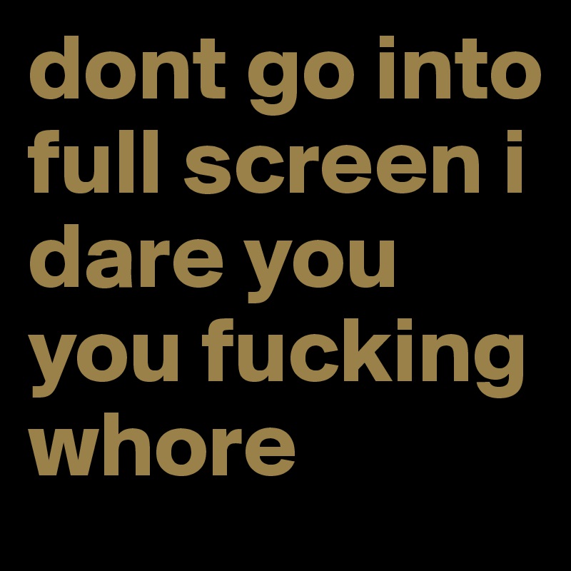 dont go into full screen i dare you you fucking whore 