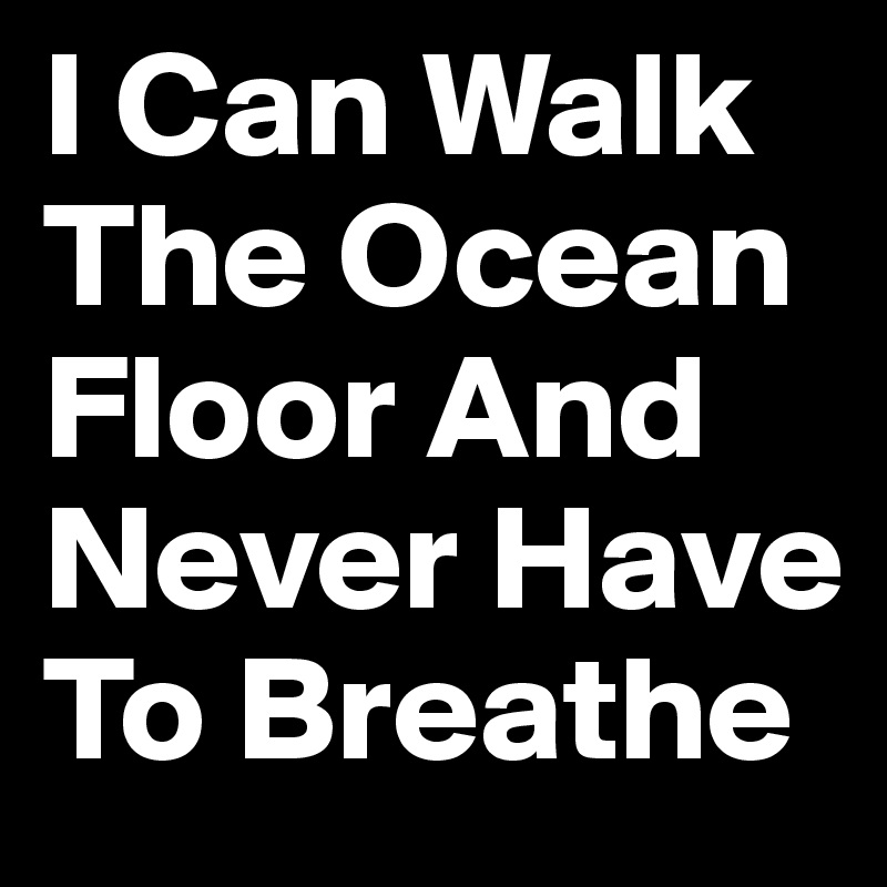 I Can Walk The Ocean Floor And Never Have To Breathe