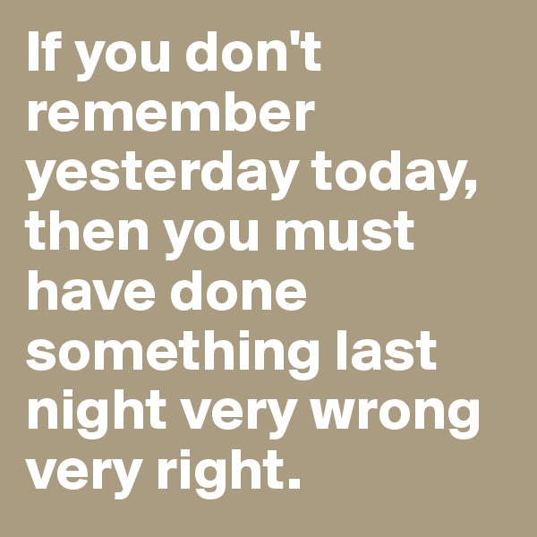 If you don't remember yesterday today, then you must have done something last night very wrong very right.