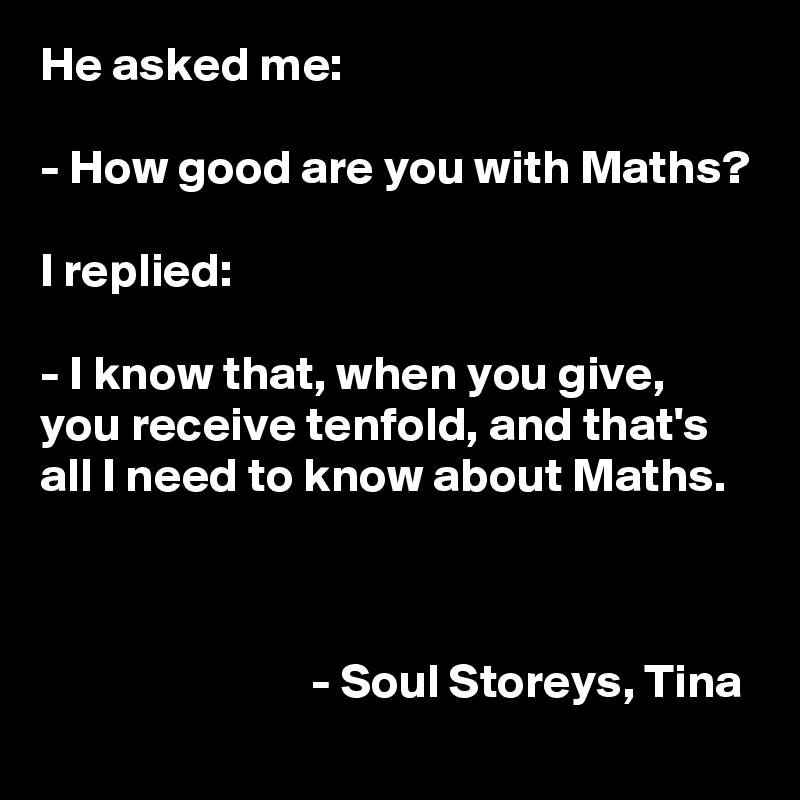 He asked me: 

- How good are you with Maths?

I replied: 

- I know that, when you give, you receive tenfold, and that's all I need to know about Maths. 



                            - Soul Storeys, Tina