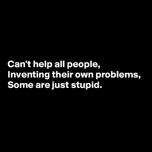 




Can't help all people,
Inventing their own problems,
Some are just stupid.




