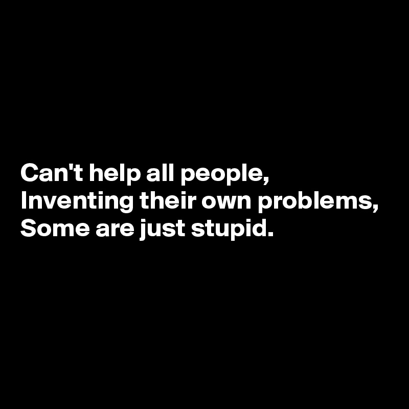 




Can't help all people,
Inventing their own problems,
Some are just stupid.




