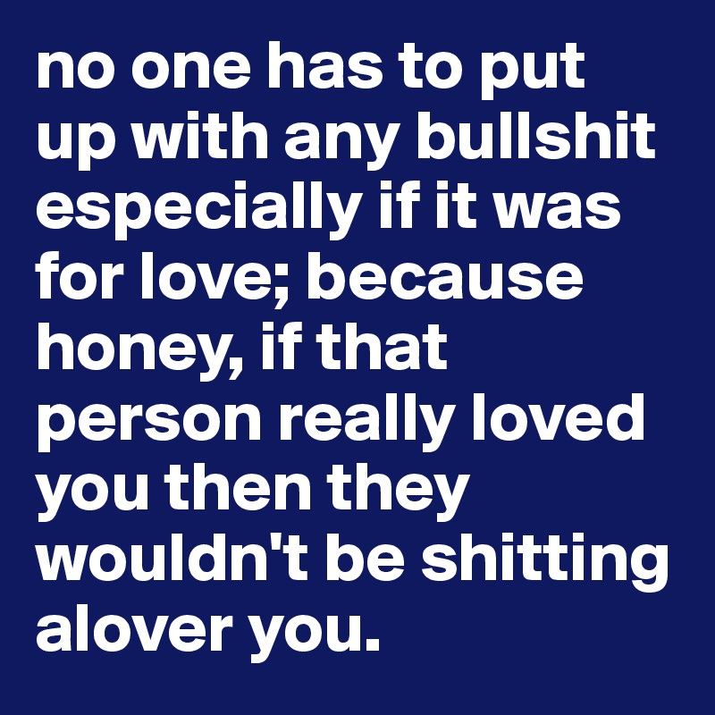 no one has to put up with any bullshit especially if it was for love; because honey, if that person really loved you then they wouldn't be shitting alover you.