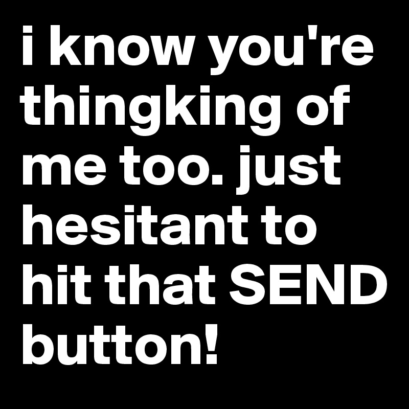 i know you're thingking of me too. just hesitant to hit that SEND button!