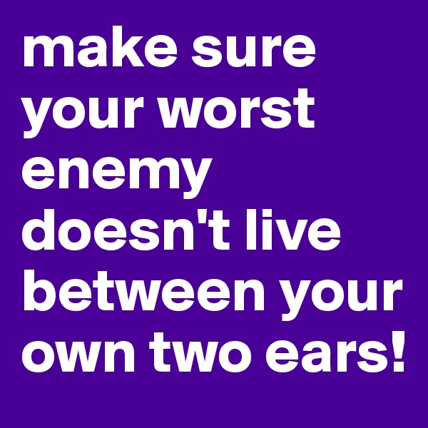 make sure your worst enemy doesn't live between your own two ears!