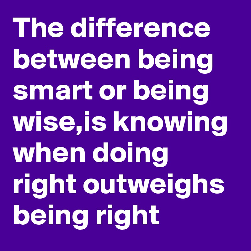 The difference between being smart or being wise,is knowing when doing right outweighs being right