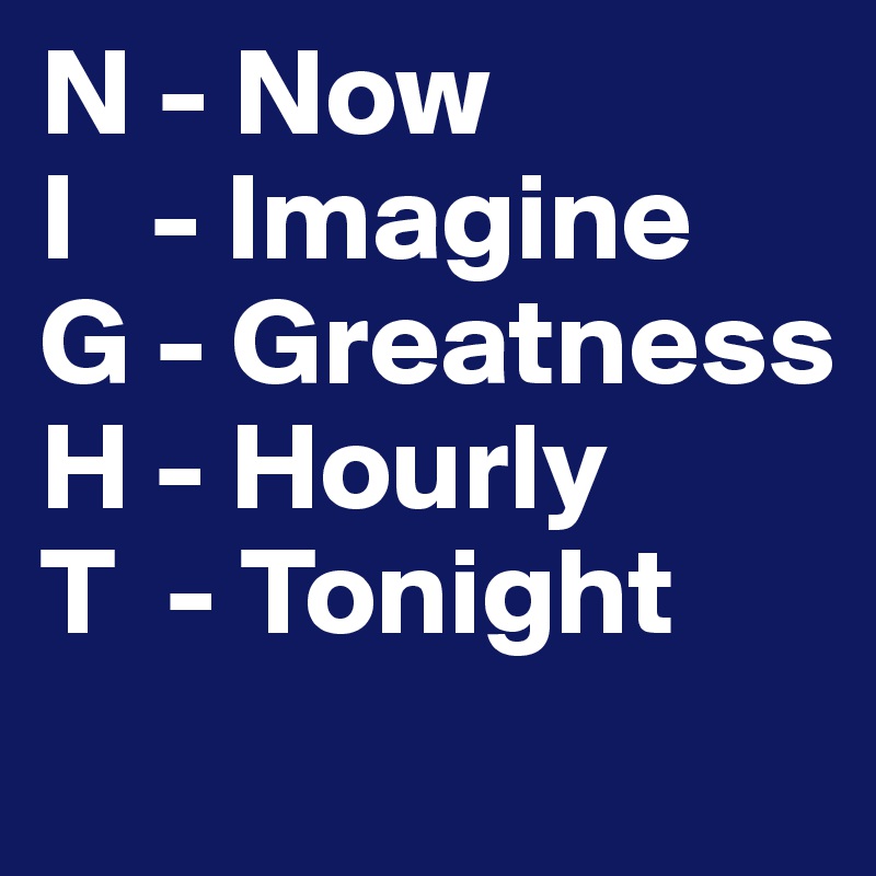 N - Now
I   - Imagine
G - Greatness
H - Hourly
T  - Tonight
