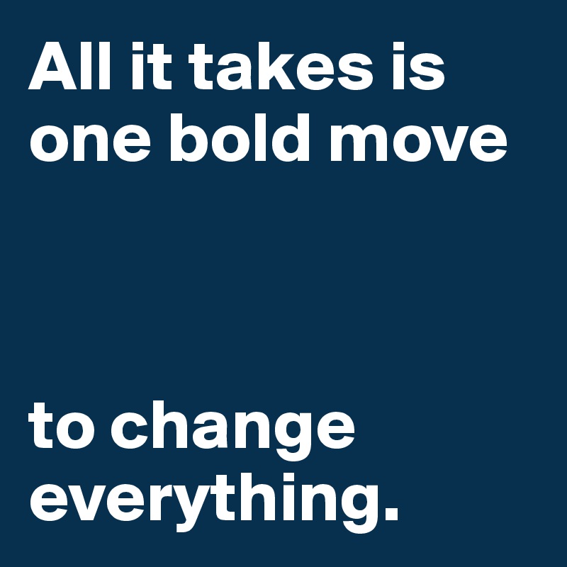 All it takes is one bold move 



to change     
everything.
