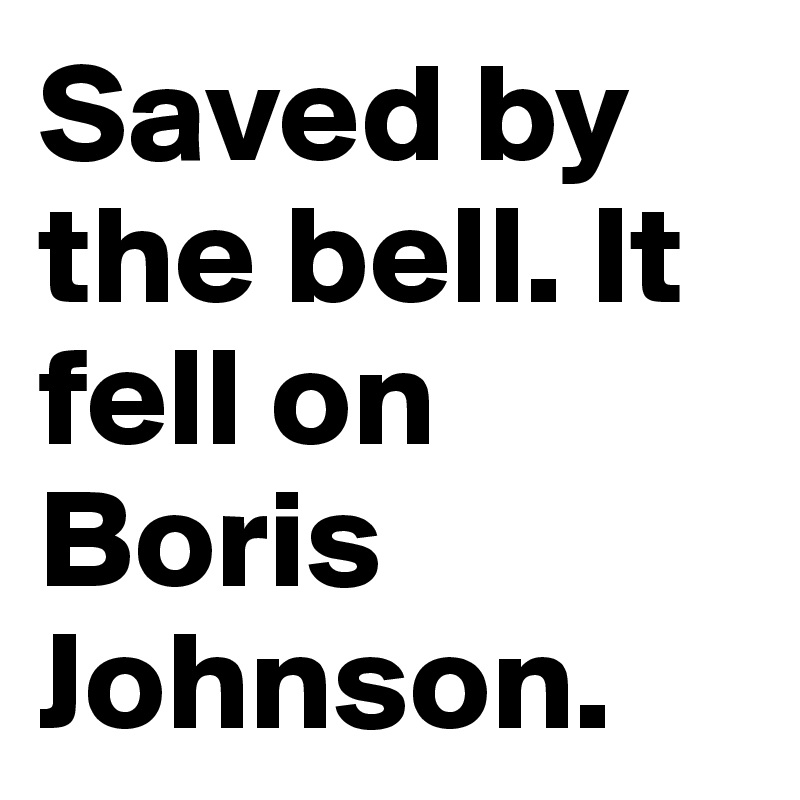 Saved by the bell. It fell on Boris Johnson.