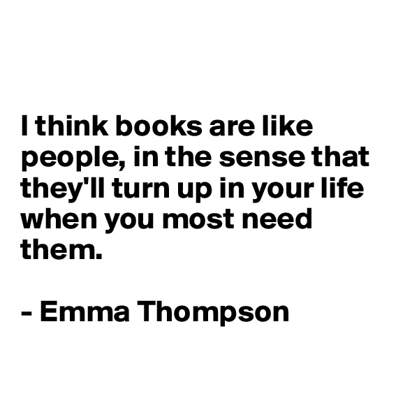 


I think books are like people, in the sense that they'll turn up in your life 
when you most need them.

- Emma Thompson

