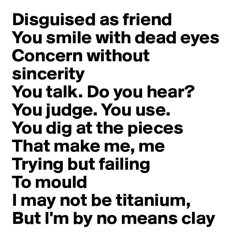 Disguised as friend
You smile with dead eyes
Concern without 
sincerity
You talk. Do you hear?
You judge. You use.
You dig at the pieces 
That make me, me
Trying but failing
To mould
I may not be titanium,
But I'm by no means clay