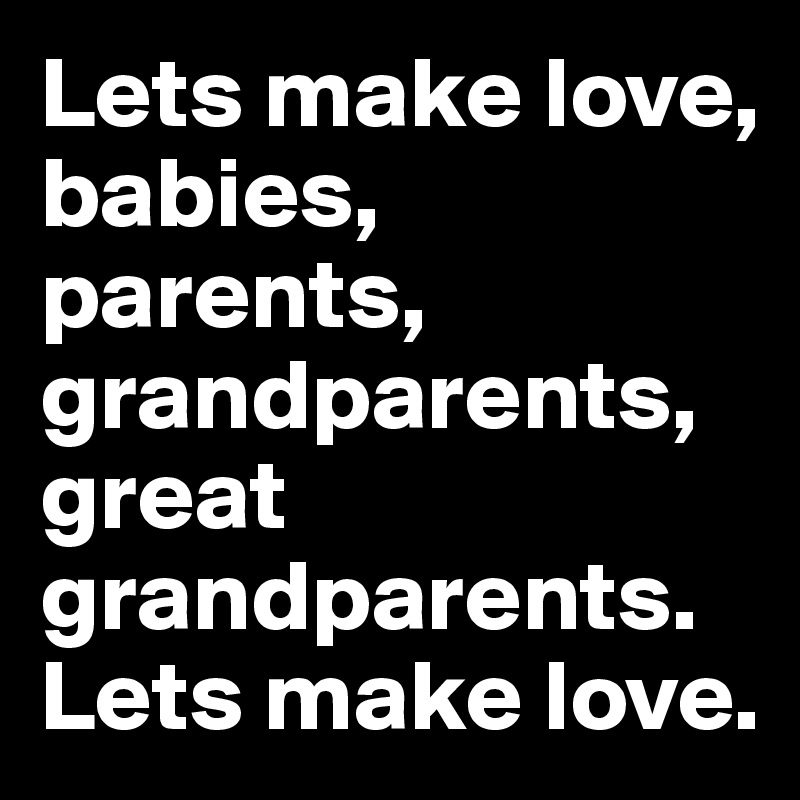 Lets make love, babies, parents, grandparents, great grandparents.
Lets make love.