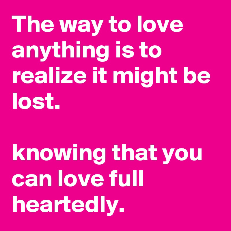 The way to love anything is to realize it might be lost. 

knowing that you can love full heartedly.