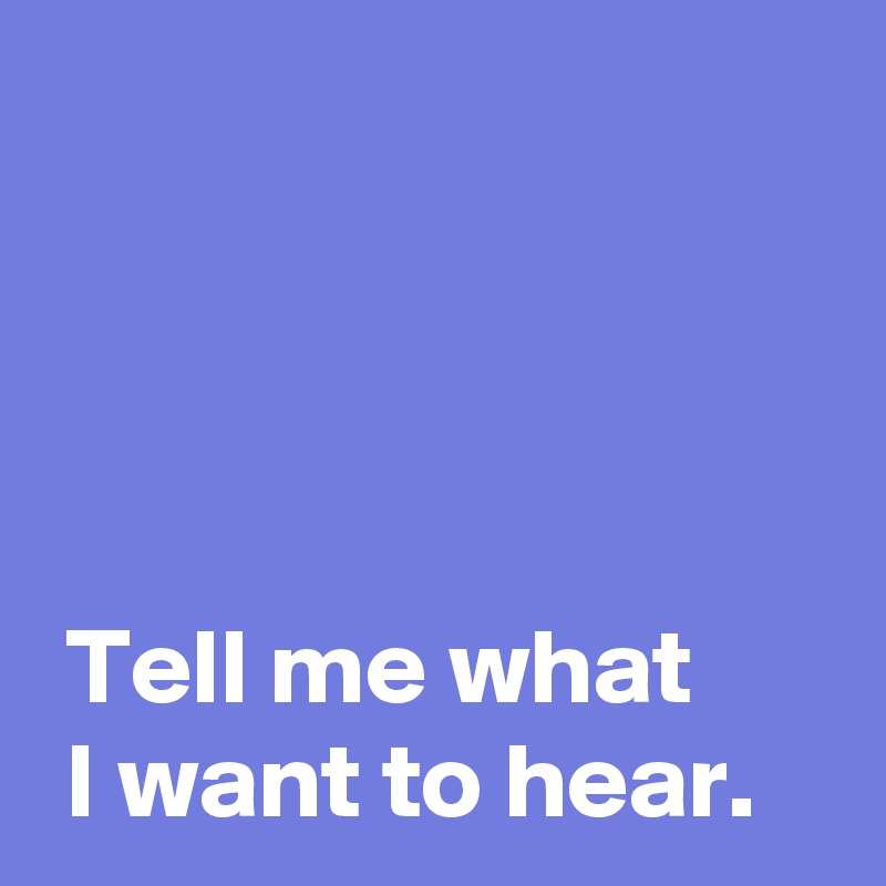 




 Tell me what 
 I want to hear.