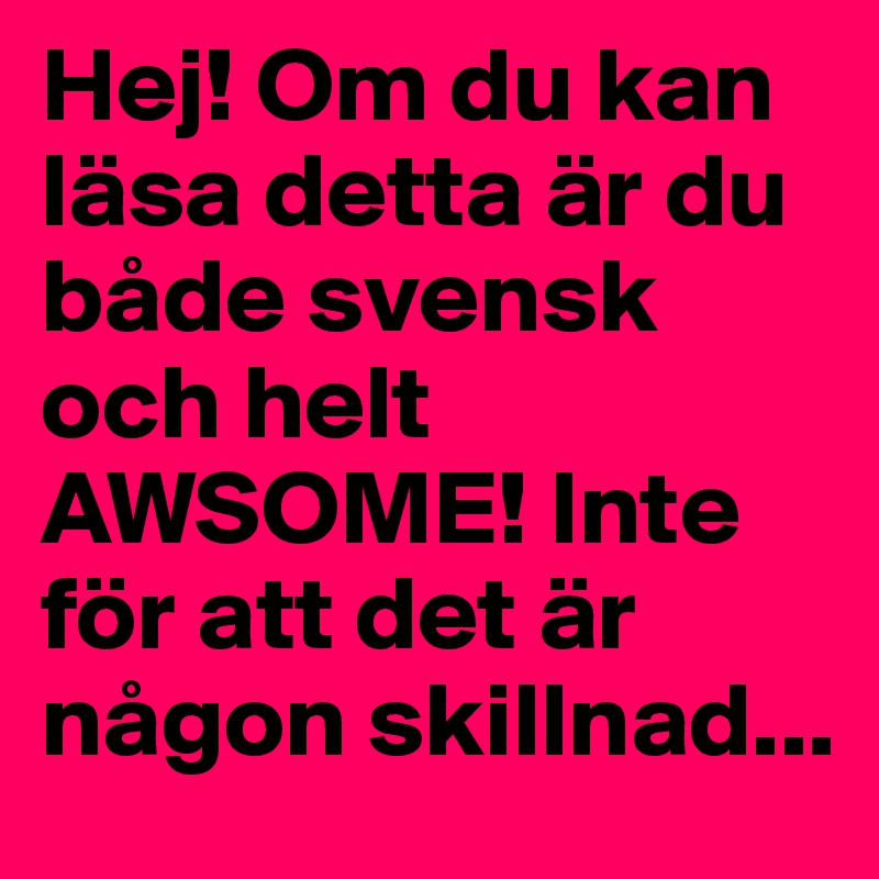Hej! Om du kan läsa detta är du både svensk och helt AWSOME! Inte för att det är någon skillnad...  