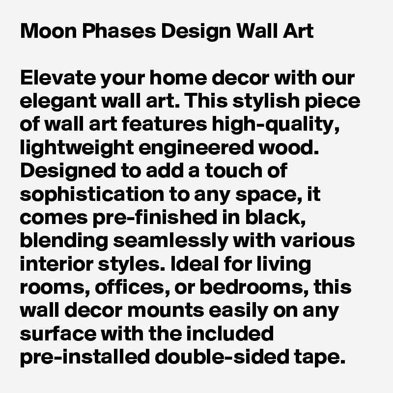 Moon Phases Design Wall Art

Elevate your home decor with our elegant wall art. This stylish piece of wall art features high-quality, lightweight engineered wood. Designed to add a touch of sophistication to any space, it comes pre-finished in black, blending seamlessly with various interior styles. Ideal for living rooms, offices, or bedrooms, this wall decor mounts easily on any surface with the included pre-installed double-sided tape. 