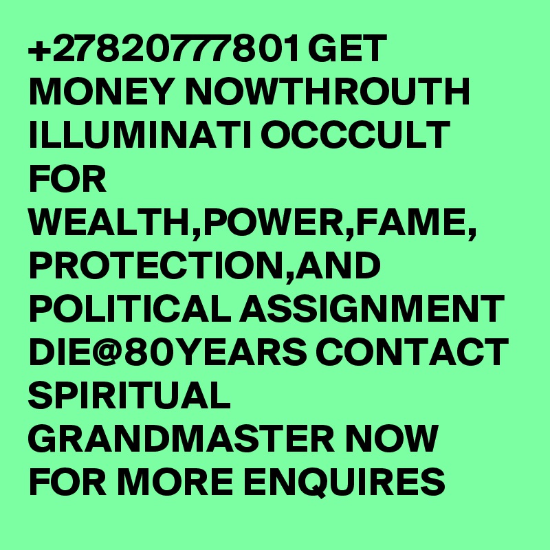 +27820777801 GET MONEY NOWTHROUTH ILLUMINATI OCCCULT FOR WEALTH,POWER,FAME, PROTECTION,AND POLITICAL ASSIGNMENT DIE@80YEARS CONTACT SPIRITUAL GRANDMASTER NOW FOR MORE ENQUIRES 
