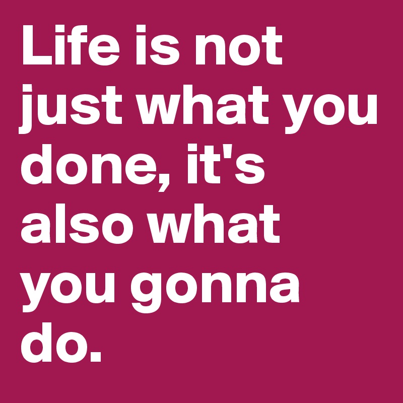Life is not just what you done, it's also what you gonna do. 