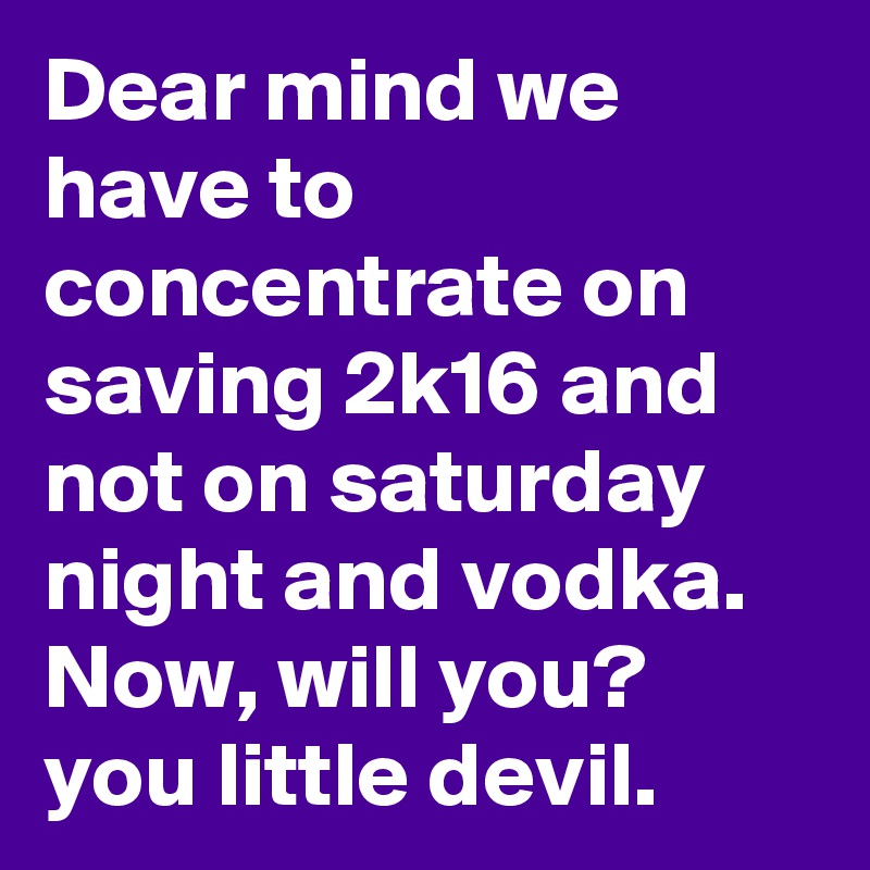 Dear mind we have to concentrate on saving 2k16 and not on saturday night and vodka. 
Now, will you? 
you little devil.