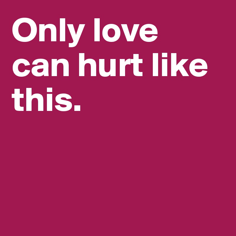Only love can hurt like this. 


