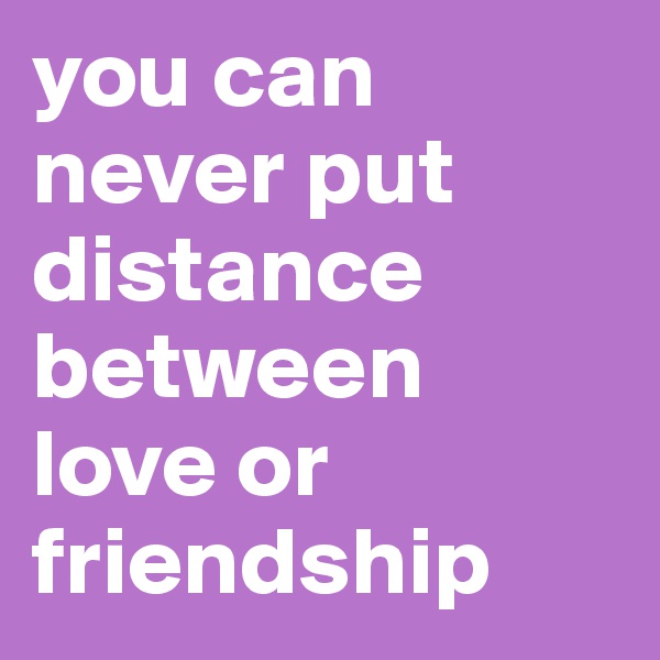 you can never put distance between love or friendship