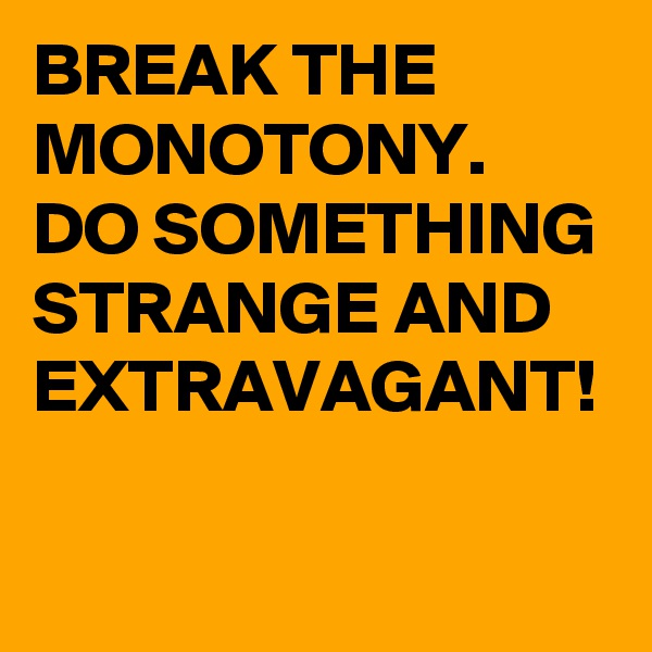 BREAK THE MONOTONY. DO SOMETHING STRANGE AND EXTRAVAGANT!