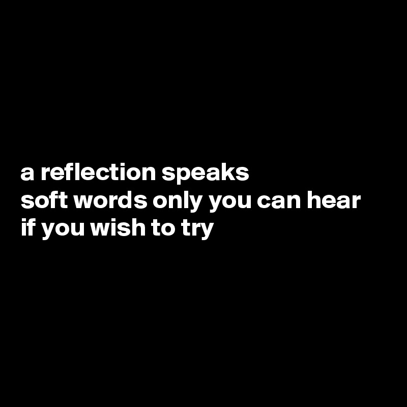 




a reflection speaks 
soft words only you can hear
if you wish to try




