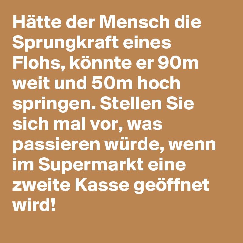 Hätte der Mensch die Sprungkraft eines Flohs, könnte er 90m weit und 50m hoch springen. Stellen Sie sich mal vor, was passieren würde, wenn im Supermarkt eine zweite Kasse geöffnet wird!