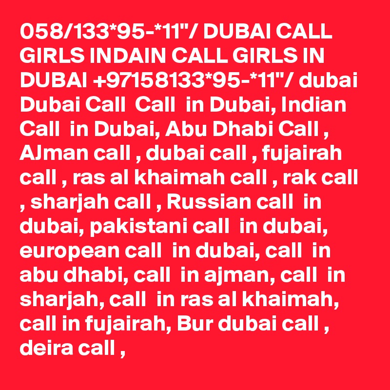 058/133*95-*11"/ DUBAI CALL GIRLS INDAIN CALL GIRLS IN DUBAI +97158133*95-*11"/ dubai Dubai Call  Call  in Dubai, Indian Call  in Dubai, Abu Dhabi Call , AJman call , dubai call , fujairah call , ras al khaimah call , rak call , sharjah call , Russian call  in dubai, pakistani call  in dubai, european call  in dubai, call  in abu dhabi, call  in ajman, call  in sharjah, call  in ras al khaimah, call in fujairah, Bur dubai call , deira call , 
