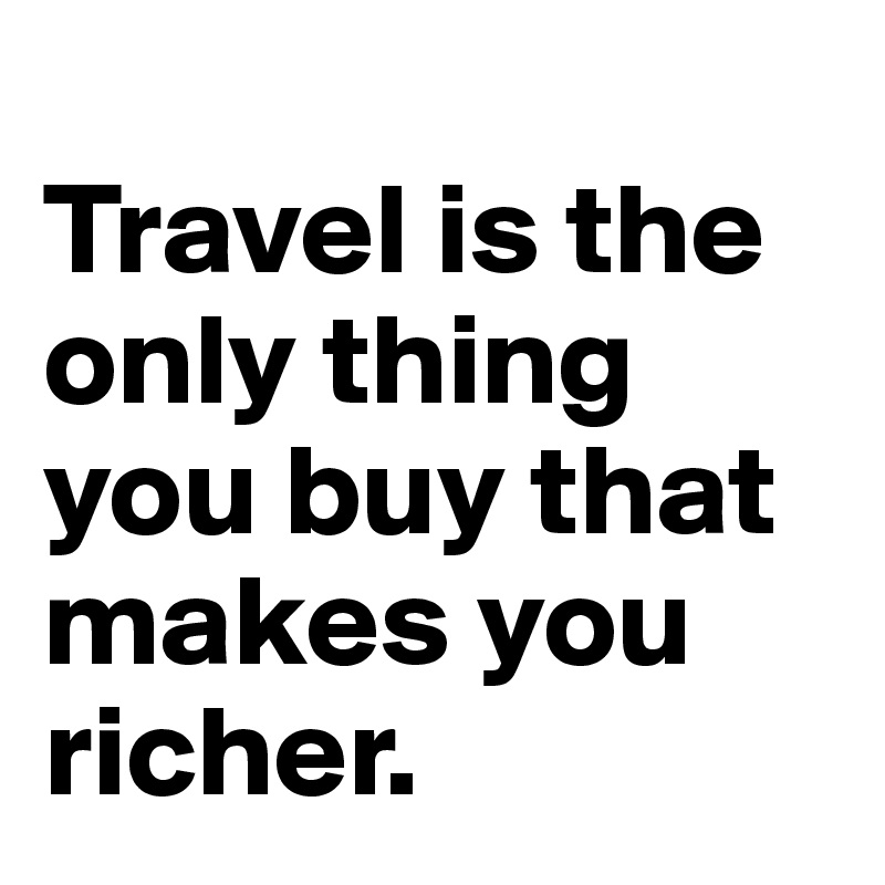 
Travel is the only thing you buy that makes you richer. 