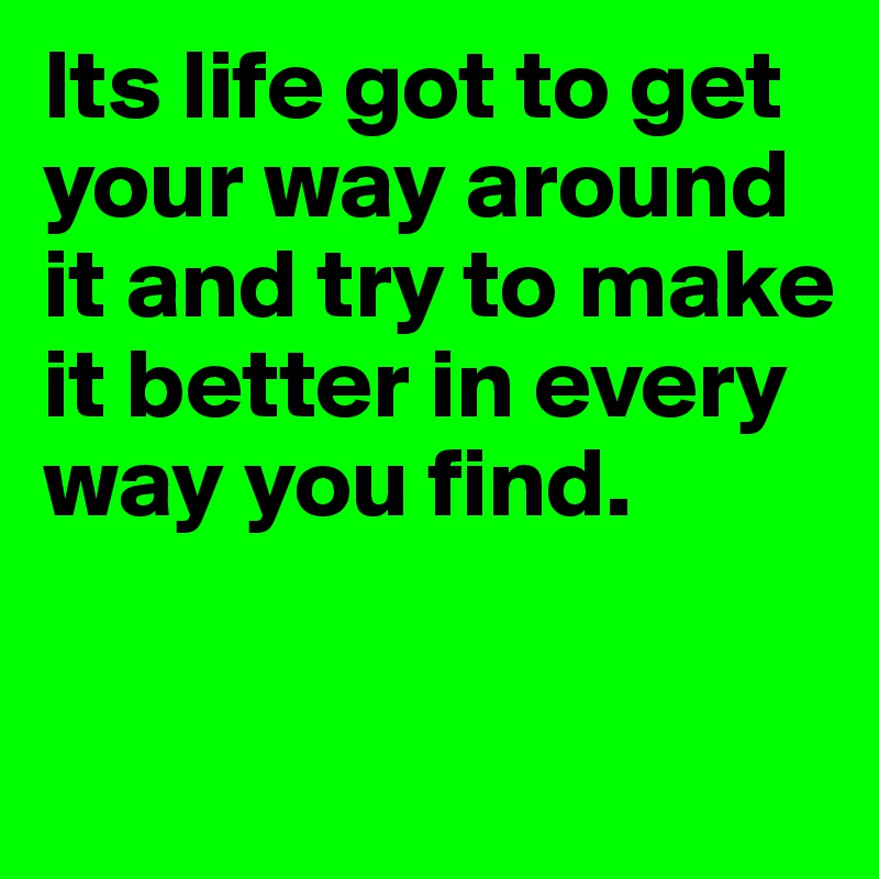 Its life got to get your way around it and try to make it better in every way you find.	

