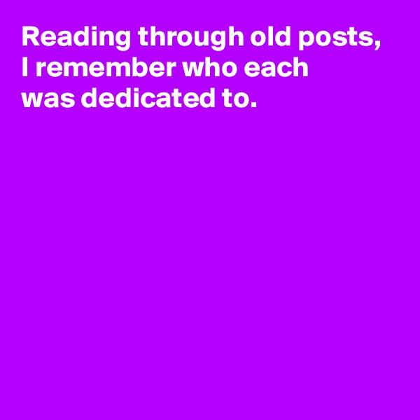 Reading through old posts, 
I remember who each 
was dedicated to.







