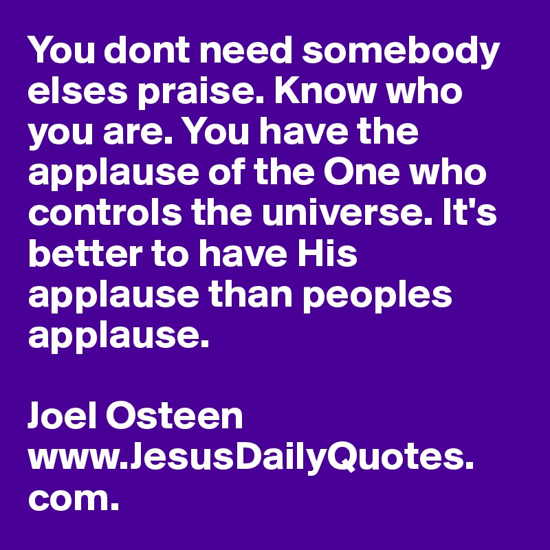 You dont need somebody elses praise. Know who you are. You have the applause of the One who controls the universe. It's better to have His applause than peoples applause.

Joel Osteen
www.JesusDailyQuotes. com.       