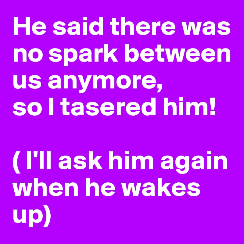 He said there was no spark between us anymore,
so I tasered him!

( I'll ask him again when he wakes up) 
