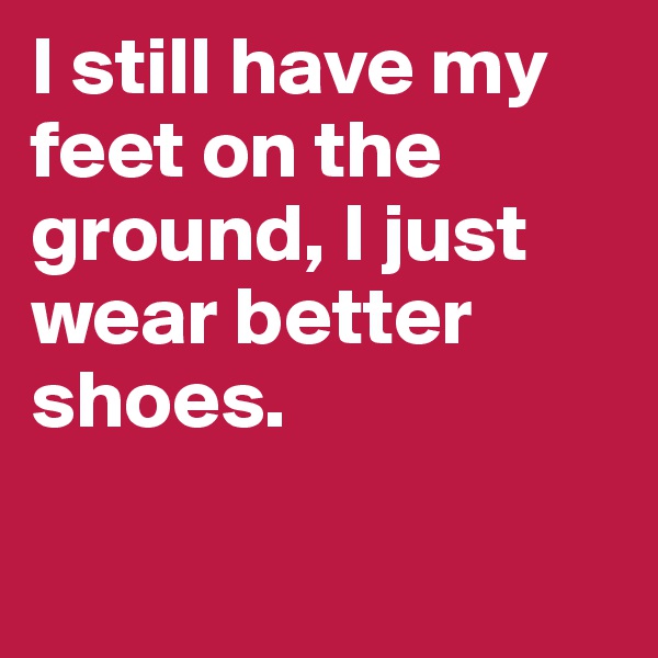 I still have my feet on the ground, I just wear better shoes. 

