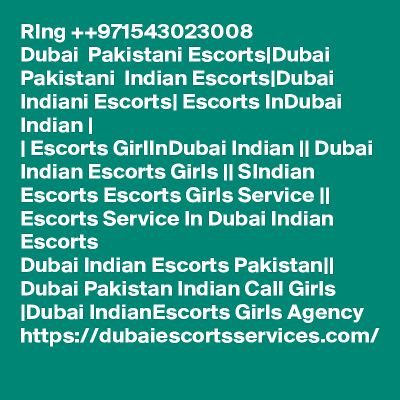 RIng ++971543023008
Dubai  Pakistani Escorts|Dubai Pakistani  Indian Escorts|Dubai Indiani Escorts| Escorts InDubai Indian |
| Escorts GirlInDubai Indian || Dubai Indian Escorts Girls || SIndian Escorts Escorts Girls Service || Escorts Service In Dubai Indian Escorts
Dubai Indian Escorts Pakistan|| Dubai Pakistan Indian Call Girls |Dubai IndianEscorts Girls Agency 
https://dubaiescortsservices.com/
