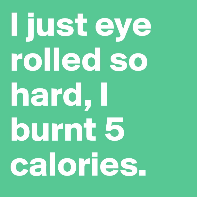 I just eye rolled so hard, I burnt 5 calories.