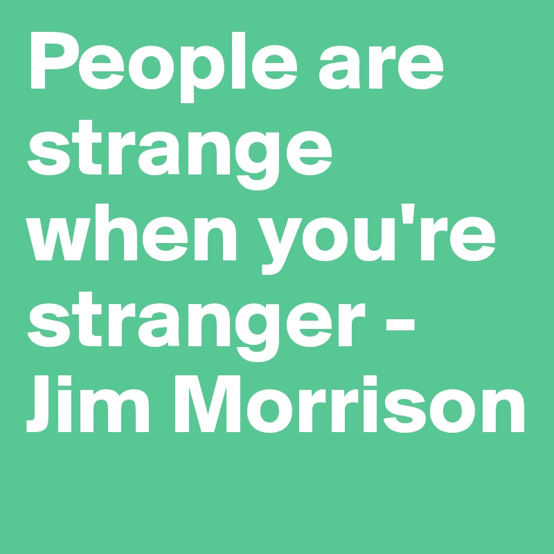 People are strange when you're stranger - Jim Morrison