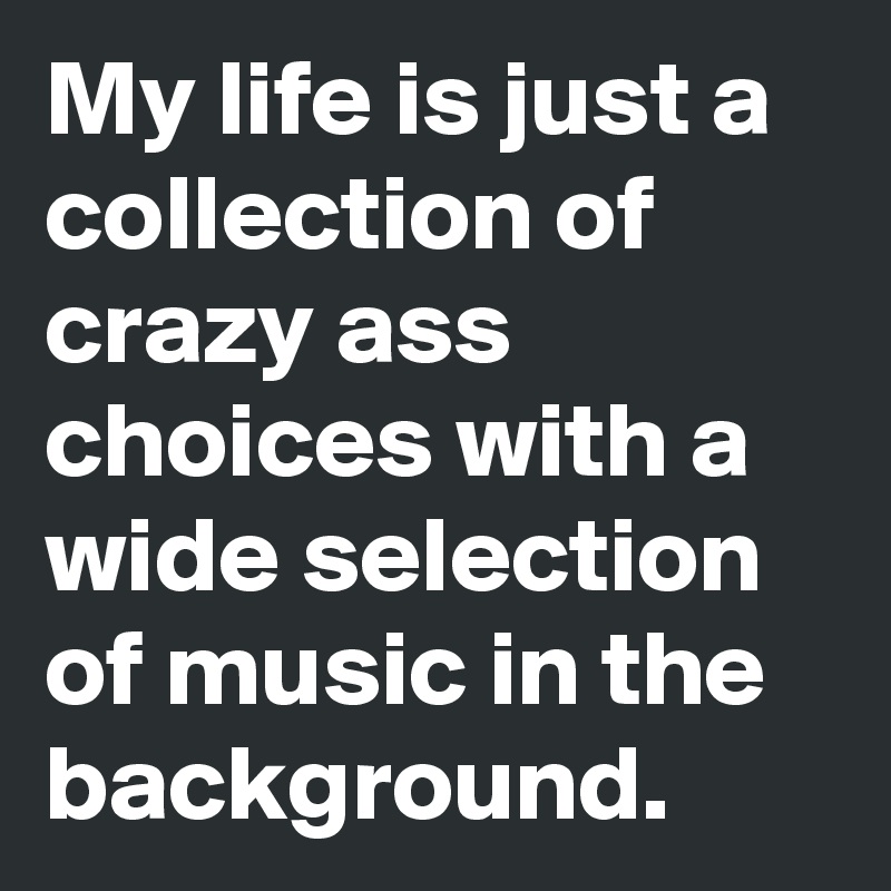 My life is just a collection of crazy ass choices with a wide selection of music in the background.